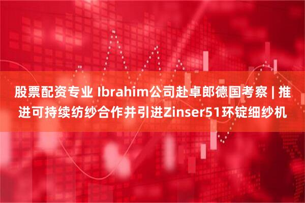 股票配资专业 Ibrahim公司赴卓郎德国考察 | 推进可持续纺纱合作并引进Zinser51环锭细纱机