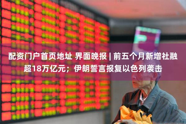 配资门户首页地址 界面晚报 | 前五个月新增社融超18万亿元；伊朗誓言报复以色列袭击