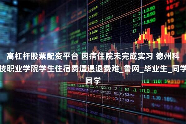 高杠杆股票配资平台 因病住院未完成实习 德州科技职业学院学生住宿费遭遇退费难_鲁网_毕业生_同学