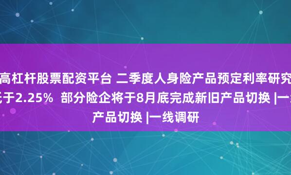 高杠杆股票配资平台 二季度人身险产品预定利率研究值或低于2.25%  部分险企将于8月底完成新旧产品切换 |一线调研