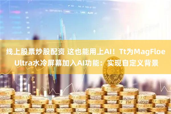 线上股票炒股配资 这也能用上AI！Tt为MagFloe Ultra水冷屏幕加入AI功能：实现自定义背景