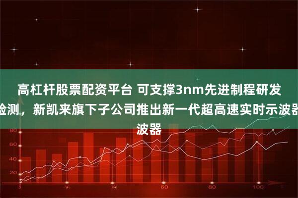 高杠杆股票配资平台 可支撑3nm先进制程研发检测，新凯来旗下子公司推出新一代超高速实时示波器