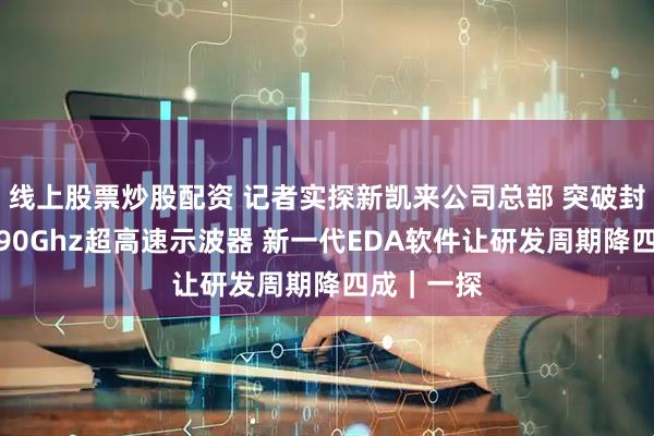 线上股票炒股配资 记者实探新凯来公司总部 突破封锁！首发90Ghz超高速示波器 新一代EDA软件让研发周期降四成｜一探