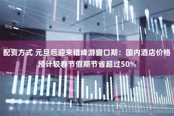 配资方式 元旦后迎来错峰游窗口期：国内酒店价格预计较春节假期节省超过50%