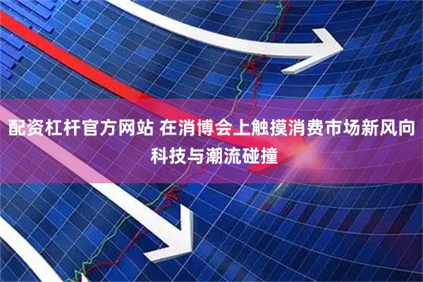 配资杠杆官方网站 在消博会上触摸消费市场新风向 科技与潮流碰撞