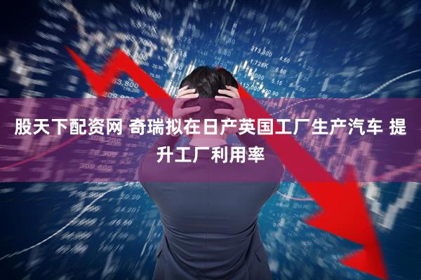 股天下配资网 奇瑞拟在日产英国工厂生产汽车 提升工厂利用率