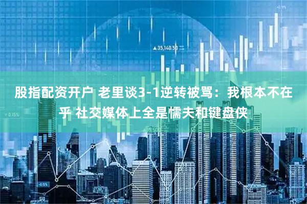 股指配资开户 老里谈3-1逆转被骂：我根本不在乎 社交媒体上全是懦夫和键盘侠