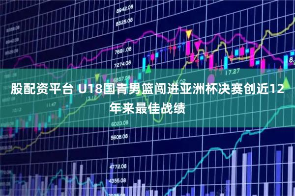 股配资平台 U18国青男篮闯进亚洲杯决赛创近12年来最佳战绩