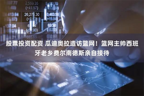 股票投资配资 瓜迪奥拉造访篮网！篮网主帅西班牙老乡费尔南德斯亲自接待