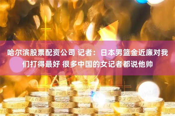 哈尔滨股票配资公司 记者：日本男篮金近廉对我们打得最好 很多中国的女记者都说他帅